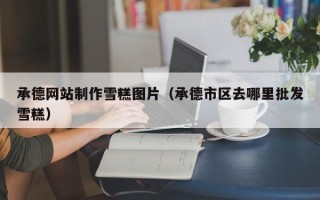 肥城承德网站制作雪糕图片（承德市区去哪里批发雪糕）