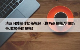 肥城清远网站制作奶茶视频（做奶茶视频,学做奶茶,做奶茶的视频）