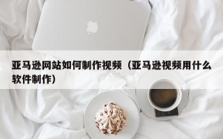肥城亚马逊网站如何制作视频（亚马逊视频用什么软件制作）